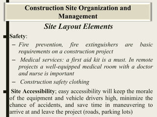 Site Layout Elements
■ Safety:
– Fire prevention, fire extinguishers are basic
requirements on a construction project
– Medical services: a first aid kit is a must. In remote
projects a well-equipped medical room with a doctor
and nurse is important
– Construction safety clothing
■ Site Accessibility; easy accessibility will keep the morale
of the equipment and vehicle drivers high, minimize the
chance of accidents, and save time in maneuvering to
arrive at and leave the project (roads, parking lots)
Construction Site Organization and
Management
 
