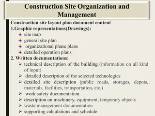 Construction site layout plan document content
1.Graphic representations(Drawings):
site map
general site plan
organizational phase plans
detailed operation plans
2. Written documentations:
 technical description of the building (information on all kind
of input)
 detailed description of the selected technologies
 detailed site description (public roads, storages, depots,
materials, facilities, transportation, etc.)
 work safety documentation
 description on machinery, equipment, temporary objects
 waste management documentation
 supporting calculations and schedule
Construction Site Organization and
Management
 