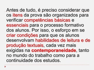 Antes de tudo, é preciso considerar que
os itens da prova são organizados para
verificar competências básicas e
essenciais para o processo formativo
dos alunos. Por isso, o esforço em se
criar condições para que os alunos
desenvolvam habilidades de leitura e de
produção textuais, cada vez mais
exigidas na contemporaneidade, tanto
no mundo do trabalho como para a
continuidade dos estudos.

 