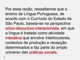 Por essa razão, ressaltamos que o
ensino de Língua Portuguesa, de
acordo com o Currículo do Estado de
São Paulo, baseia-se na perspectiva
sócio-discursivo-interacionista, em que
a língua é tratada como atividade
interativa que envolve interlocutores,
contextos de produção e recepção
determinados e faz parte do amplo
universo das práticas sociais.

 
