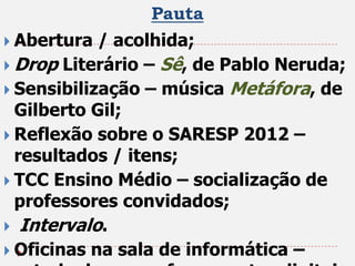 Pauta
 Abertura

/ acolhida;
 Drop Literário – Sê, de Pablo Neruda;
 Sensibilização – música Metáfora, de
Gilberto Gil;
 Reflexão sobre o SARESP 2012 –
resultados / itens;
 TCC Ensino Médio – socialização de
professores convidados;
 Intervalo.
 Oficinas na sala de informática –

 