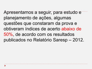 Apresentamos a seguir, para estudo e
planejamento de ações, algumas
questões que constaram da prova e
obtiveram índices de acerto abaixo de
50%, de acordo com os resultados
publicados no Relatório Saresp – 2012.

 