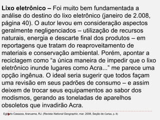Lixo eletrônico – Foi muito bem fundamentada a
análise do destino do lixo eletrônico (janeiro de 2.008,
página 40). O autor levou em consideração aspectos
geralmente negligenciados – utilização de recursos
naturais, energia e descarte final dos produtos – em
reportagens que tratam do reaproveitamento de
materiais e conservação ambiental. Porém, apontar a
reciclagem como “a única maneira de impedir que o lixo
eletrônico inunde lugares como Acra...” me parece uma
opção ingênua. O ideal seria sugerir que todos façam
uma revisão em seus padrões de consumo – e assim
deixem de trocar seus equipamentos ao sabor dos
modismos, gerando as toneladas de aparelhos
obsoletos que invadirão Acra.
Egberto Casazza, Araruama, RJ. (Revista National Geographic, mar. 2008, Seção de Cartas, p. 8)

 