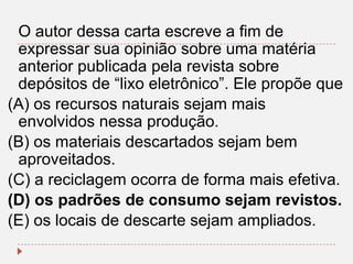 O autor dessa carta escreve a fim de
expressar sua opinião sobre uma matéria
anterior publicada pela revista sobre
depósitos de “lixo eletrônico”. Ele propõe que
(A) os recursos naturais sejam mais
envolvidos nessa produção.
(B) os materiais descartados sejam bem
aproveitados.
(C) a reciclagem ocorra de forma mais efetiva.
(D) os padrões de consumo sejam revistos.
(E) os locais de descarte sejam ampliados.

 