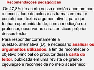 Recomendações pedagógicas

Os 47,8% de acerto nessa questão apontam para
a necessidade de colocar as turmas em maior
contato com textos argumentativos, para que
tenham oportunidade de, com a mediação do
professor, observar as características próprias
desses textos.
Para responder corretamente à
questão, alternativa (D), é necessário analisar os
argumentos utilizados, a fim de reconhecer o
objetivo principal do produtor dessa carta do
leitor, publicada em uma revista de grande
circulação e reconhecida no meio acadêmico.

 