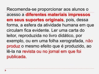 Recomenda-se proporcionar aos alunos o
acesso a diferentes materiais impressos
em seus suportes originais, pois, dessa
forma, a esfera da atividade humana em que
circulam fica evidente. Ler uma carta do
leitor, reproduzida no livro didático, por
exemplo, ou em uma folha xerografada, não
produz o mesmo efeito que é produzido, ao
lê-la na revista ou no jornal em que foi
publicada.

 