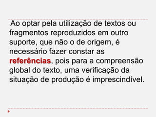 Ao optar pela utilização de textos ou
fragmentos reproduzidos em outro
suporte, que não o de origem, é
necessário fazer constar as
referências, pois para a compreensão
global do texto, uma verificação da
situação de produção é imprescindível.

 