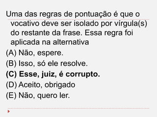 Uma das regras de pontuação é que o
vocativo deve ser isolado por vírgula(s)
do restante da frase. Essa regra foi
aplicada na alternativa
(A) Não, espere.
(B) Isso, só ele resolve.
(C) Esse, juiz, é corrupto.
(D) Aceito, obrigado
(E) Não, quero ler.

 