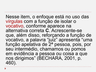 Nesse item, o enfoque está no uso das
vírgulas com a função de isolar o
vocativo, conforme aparece na
alternativa correta C. Acrescente-se
que, além disso, reforçando a função de
vocativo, a palavra “juiz” apresenta “uma
função apelativa de 2ª pessoa, pois, por
seu intermédio, chamamos ou pomos
em evidência a pessoa ou coisa a que
nos dirigimos” (BECHARA, 2001, p.
460).

 