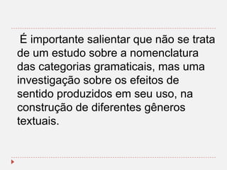 É importante salientar que não se trata
de um estudo sobre a nomenclatura
das categorias gramaticais, mas uma
investigação sobre os efeitos de
sentido produzidos em seu uso, na
construção de diferentes gêneros
textuais.

 