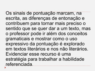 Os sinais de pontuação marcam, na
escrita, as diferenças de entonação e
contribuem para tornar mais preciso o
sentido que se quer dar a um texto, mas
o professor pode ir além dos conceitos
gramaticais e mostrar como o uso
expressivo da pontuação é explorado
em textos literários e nos não literários.
Evidenciar esse recurso é uma
estratégia para trabalhar a habilidade
referenciada.

 