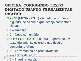 OFICINA: CORRIGINDO TEXTO
DIGITADO USANDO FERRAMENTAS
DIGITAIS
WORD (MICROSOFT) - A partir de um texto
digitado, selecione o que deseja comentar e
clique:
 1 – Revisão;
 2 – Novo comentário
EDITOR DE TEXTO (LINUX) - A partir de um
texto digitado, selecione o que deseja
comentar e clique:
 1 – Ferramentas de produtividade;
 2 – Editor de texto;
 3 – Inserir anotação.

 