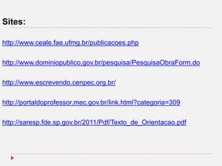 Sites:
http://www.ceale.fae.ufmg.br/publicacoes.php
http://www.dominiopublico.gov.br/pesquisa/PesquisaObraForm.do
http://www.escrevendo.cenpec.org.br/
http://portaldoprofessor.mec.gov.br/link.html?categoria=309
http://saresp.fde.sp.gov.br/2011/Pdf/Texto_de_Orientacao.pdf

 