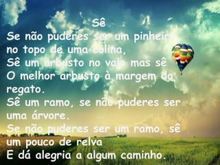 Sê
Se não puderes ser um pinheiro,
no topo de uma colina,
Sê um arbusto no vale mas sê
O melhor arbusto à margem do
regato.
Sê um ramo, se não puderes ser
uma árvore.
Se não puderes ser um ramo, sê
um pouco de relva
E dá alegria a algum caminho.

 