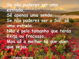 Se não puderes ser uma
estrada,
Sê apenas uma senda,
Se não puderes ser o Sol, sê
uma estrela.
Não é pelo tamanho que terás
êxito ou fracasso…
Mas sê o melhor no que quer
que sejas.
Pablo Neruda

 