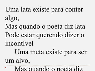 Uma lata existe para conter
algo,
Mas quando o poeta diz lata
Pode estar querendo dizer o
incontível
Uma meta existe para ser
um alvo,

 