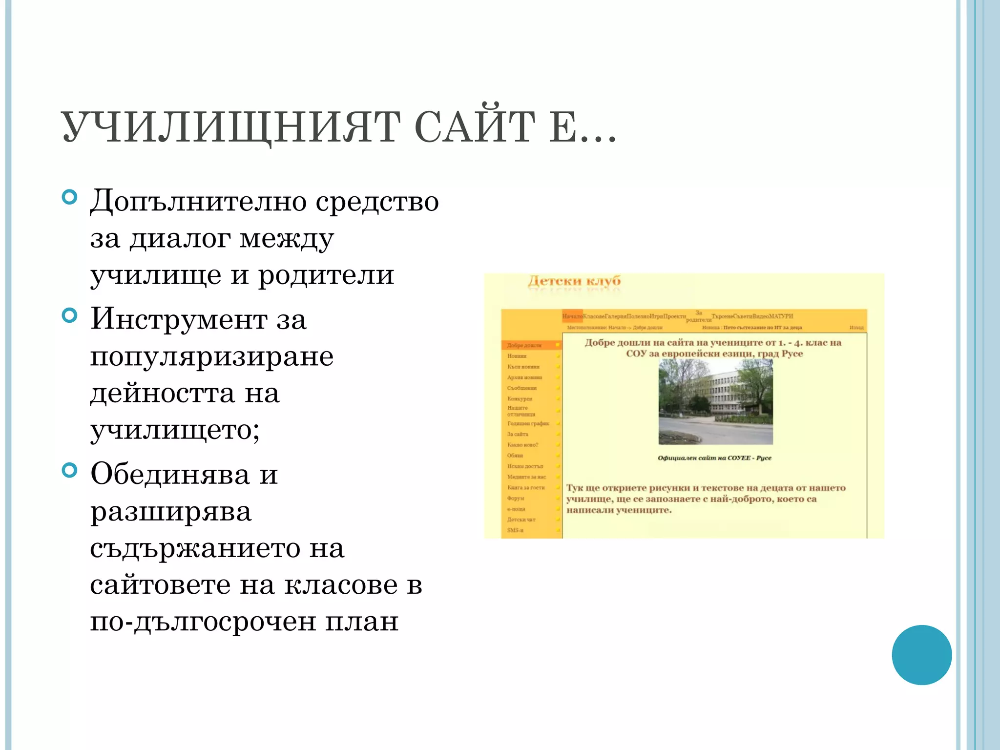 УЧИЛИЩНИЯТ САЙТ Е…
 Допълнително средство
за диалог между
училище и родители
 Инструмент за
популяризиране
дейността на
училището;
 Обединява и
разширява
съдържанието на
сайтовете на класове в
по-дългосрочен план
 