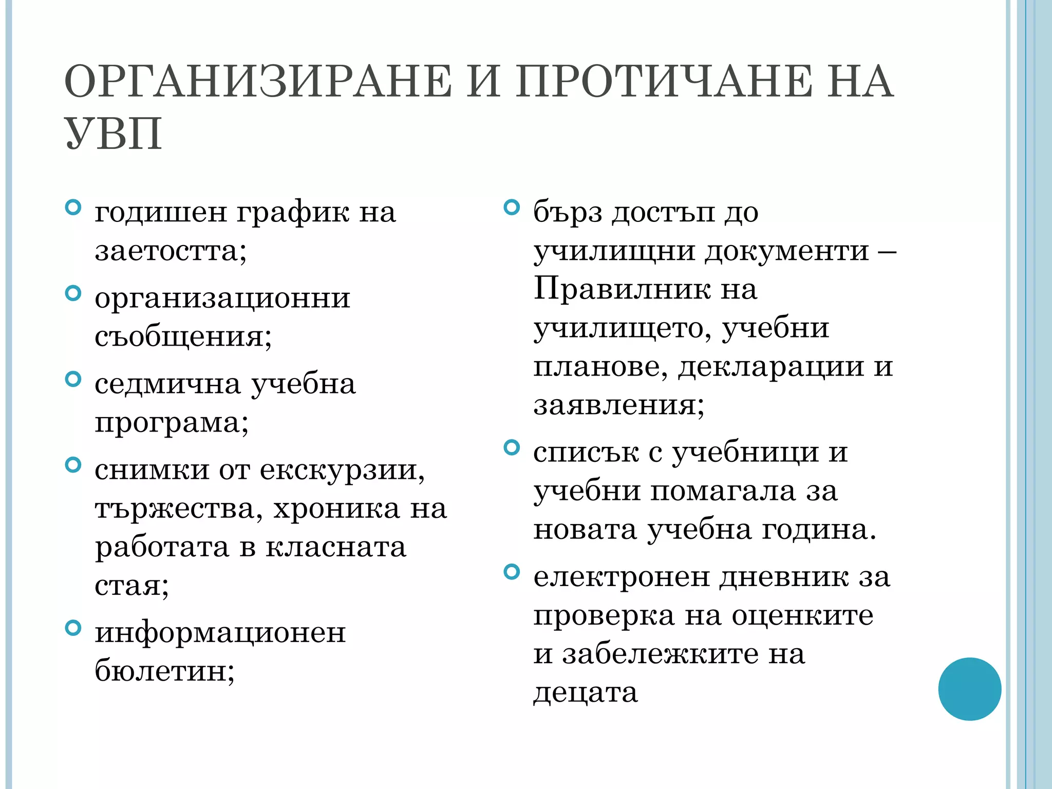 ОРГАНИЗИРАНЕ И ПРОТИЧАНЕ НА
УВП
 годишен график на
заетостта;
 организационни
съобщения;
 седмична учебна
програма;
 снимки от екскурзии,
тържества, хроника на
работата в класната
стая;
 информационен
бюлетин;
 бърз достъп до
училищни документи –
Правилник на
училището, учебни
планове, декларации и
заявления;
 списък с учебници и
учебни помагала за
новата учебна година.
 електронен дневник за
проверка на оценките
и забележките на
децата
 