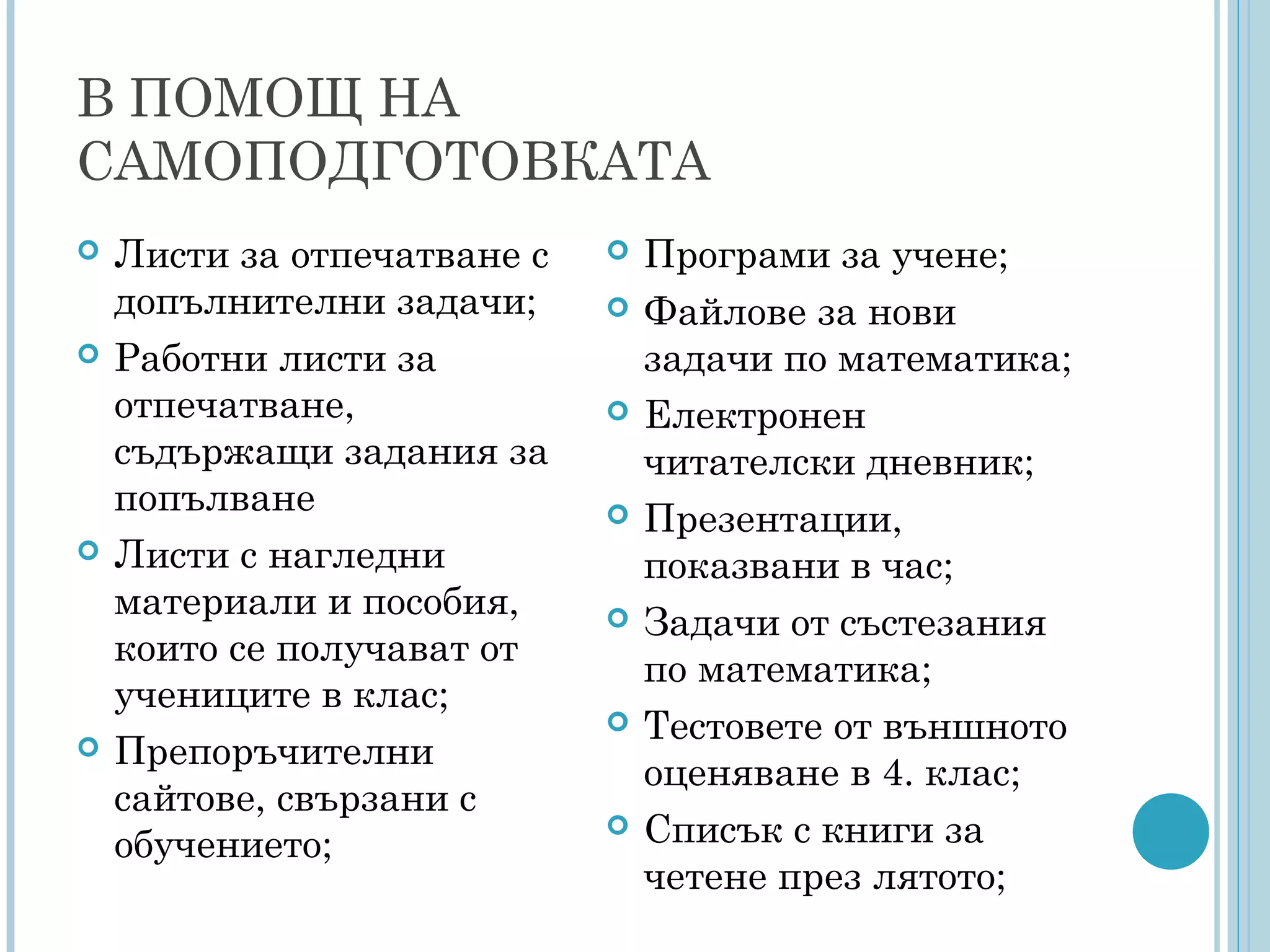 В ПОМОЩ НА
САМОПОДГОТОВКАТА
 Листи за отпечатване с
допълнителни задачи;
 Работни листи за
отпечатване,
съдържащи задания за
попълване
 Листи с нагледни
материали и пособия,
които се получават от
учениците в клас;
 Препоръчителни
сайтове, свързани с
обучението;
 Програми за учене;
 Файлове за нови
задачи по математика;
 Електронен
читателски дневник;
 Презентации,
показвани в час;
 Задачи от състезания
по математика;
 Тестовете от външното
оценяване в 4. клас;
 Списък с книги за
четене през лятото;
 