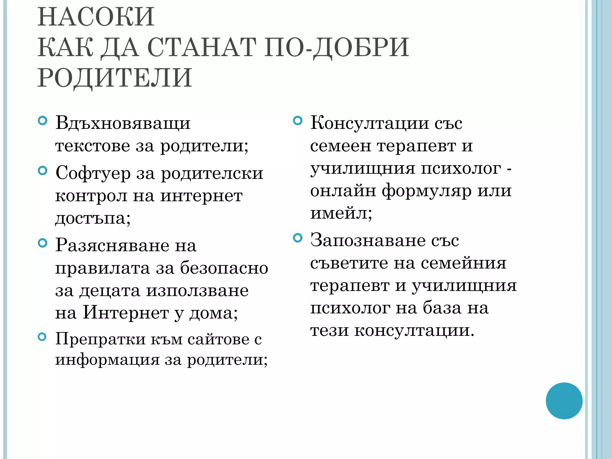 НАСОКИ
КАК ДА СТАНАТ ПО-ДОБРИ
РОДИТЕЛИ
 Вдъхновяващи
текстове за родители;
 Софтуер за родителски
контрол на интернет
достъпа;
 Разясняване на
правилата за безопасно
за децата използване
на Интернет у дома;
 Препратки към сайтове с
информация за родители;
 Консултации със
семеен терапевт и
училищния психолог -
онлайн формуляр или
имейл;
 Запознаване със
съветите на семейния
терапевт и училищния
психолог на база на
тези консултации.
 