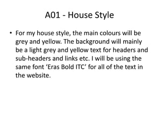 A01 - House Style
• For my house style, the main colours will be
grey and yellow. The background will mainly
be a light grey and yellow text for headers and
sub-headers and links etc. I will be using the
same font ‘Eras Bold ITC’ for all of the text in
the website.
 