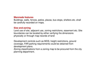 Manmade features
Buildings, walls, fences, patios, plazas, bus stops, shelters etc. shall
be carefully recorded on maps.
Size and zoning
Land use of site, adjacent use, zoning restrictions, easement etc. Site
boundaries can be located by either verifying the dimensions
physically or through map records of land
Development controls such as MOS, height restrictions, ground
coverage, FAR parking requirements could be obtained from
development plans.
Zoning classifications from a zoning map to be procured from the city
planning department.

 