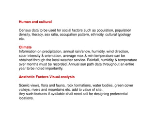 Human and cultural
Census data to be used for social factors such as population, population
density, literacy, sex ratio, occupation pattern, ethnicity, cultural typology
etc.
Climate
Information on precipitation, annual rain/snow, humidity, wind direction,
solar intensity & orientation, average max & min temperature can be
obtained through the local weather service. Rainfall, humidity & temperature
over months must be recorded. Annual sun path data throughout an entire
year to be noted importantly.
Aesthetic Factors Visual analysis
Scenic views, flora and fauna, rock formations, water bodies, green cover
valleys, rivers and mountains etc. add to value of site.
Any such features if available shall need call for designing preferential
locations.

 