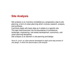 Site Analysis
Site analysis is an inventory completed as a preparatory step to site
planning, a form of urban planning which involves research, analysis,
and synthesis.
It primarily deals with basic data as it relates to a specific site.
The topic itself branches into the boundaries of architecture,
landscape, engineering, real estate development, economics, and
urban planning disciplines.
Site analysis is an element in site planning and design.
Kevin A. Lynch, an urban planner developed an eight cycle step process of
site design, in which the second step is site analysis

 