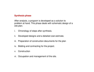 Synthesis phase
After analysis, a program is developed as a solution to
problem at hand. This phase deals with schematic design of a
site plan.
i.

Chronology of steps after synthesis.

ii.

Developed designs and a detailed cost estimate.

iii. Preparation of construction documents for the plan
iv. Bidding and contracting for the project.
v. Construction
vi. Occupation and management of the site.

 