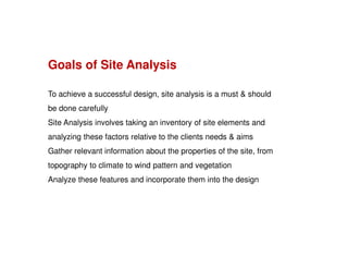Goals of Site Analysis
To achieve a successful design, site analysis is a must & should
be done carefully
Site Analysis involves taking an inventory of site elements and
analyzing these factors relative to the clients needs & aims
Gather relevant information about the properties of the site, from
topography to climate to wind pattern and vegetation
Analyze these features and incorporate them into the design

 