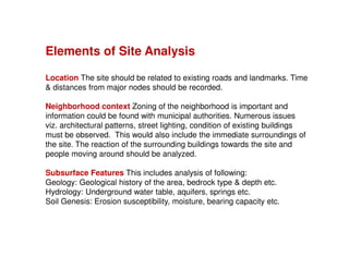 Elements of Site Analysis
Location The site should be related to existing roads and landmarks. Time
& distances from major nodes should be recorded.
Neighborhood context Zoning of the neighborhood is important and
information could be found with municipal authorities. Numerous issues
viz. architectural patterns, street lighting, condition of existing buildings
must be observed. This would also include the immediate surroundings of
the site. The reaction of the surrounding buildings towards the site and
people moving around should be analyzed.
Subsurface Features This includes analysis of following:
Geology: Geological history of the area, bedrock type & depth etc.
Hydrology: Underground water table, aquifers, springs etc.
Soil Genesis: Erosion susceptibility, moisture, bearing capacity etc.

 