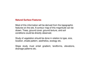 Natural Surface Features
Most of this information will be derived from the topographic
features on the site. A contour map of this magnitude can be
drawn. Trees, ground cover, ground texture, and soil
conditions could be directly observed.
Study of vegetation should be done in relation to type, size,
location, shade pattern, aesthetics, ecology etc.
Slope study must entail gradient, landforms, elevations,
drainage patterns etc.

 