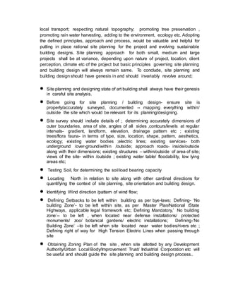 local transport; respecting natural topography; promoting tree preservation ,
promoting rain water harvesting, adding to the environment, ecology etc. Adopting
the defined principles, approach and process, would be valuable and helpful for
putting in place rational site planning for the project and evolving sustainable
building designs. Site planning approach for both small, medium and large
projects shall be at variance, depending upon nature of project, location, client
perception, climate etc of the project but basic principles governing site planning
and building design will always remain same. To conclude, site planning and
building design should have genesis in and should invariably revolve around;
 Site planning and designing state of art building shall always have their genesis
in careful site analysis.
 Before going for site planning / building design- ensure site is
properly/accurately surveyed, documented -- mapping everything within/
outside the site which would be relevant for its planning/designing.
 Site survey should include details of ; determining accurately dimensions of
outer boundaries, area of site, angles of all sides ,contours/levels at regular
intervals- gradient, landform, elevation, drainage pattern etc ; existing
trees/flora fauna- in terms of type, size, location, shape, pattern, aesthetics,
ecology; existing water bodies ;electric lines; existing services- both
underground /over-ground/within /outside; approach roads- inside/outside
along with their dimensions; existing structures – within/outside of area of site;
views of the site- within /outside ; existing water table/ floodability, low lying
areas etc;
 Testing Soil, for determining the soil load bearing capacity
 Locating North in relation to site along with other cardinal directions for
quantifying the context of site planning, site orientation and building design.
 Identifying Wind direction /pattern of wind flow;
 Defining Setbacks to be left within building as per bye-laws; Defining- ‘No
building Zone’- to be left within site, as per Master Plan/National /State
Highways, applicable legal framework etc; Defining Mandatory,’ No building
zone’-- to be left , when located near defense installations/ protected
monuments/ zoo/ botanical gardens/ electric installations; Defining-‘No
Building Zone’ --to be left when site located near water bodies/rivers etc ;
Defining right of way for High Tension Electric Lines when passing through
site
 Obtaining Zoning Plan of the site , when site allotted by any Development
Authority/Urban Local Body/Improvement Trust/ Industrial Corporation etc will
be useful and should guide the site planning and building design process..
 