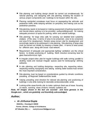  Site planning and building design should be carried out simultaneously for
rational planning and designing with site planning dictating the location of
various project components and buildings to be housed within the site..
 Planning residential complexes must focus on segregating the vehicular and
pedestrian traffic while keeping vehicles on periphery and making core as the
pedestrian paradise.
 Site planning needs to be based on making assessment of parking requirement
and decide where parking is to be provided- surface/stilts/ground- for making
adequate provision of space for parking, within and outside buildings.
 Site planning- for large sites calls for carrying out detailed land suitability
analysis of the area in terms of area to be preserved, area to be conserved
and area fit for development. Derelict areas remain vital for development and
accordingly needs to be addressed in site planning. Site planning of large sites
must be carried out initially by drawing a master plan; in terms of area zoned
for different uses along with broad road network.
 Requirement of adequate and appropriate lighting/ ventilation are the critical
factors to dictate positioning of building. North direction remaining best for
glare free/uniform/cool light
 In irregular project sites- plan for regular buildings with walls running parallel to
abutting roads and residual irregular spaces used for landscaping/ defining
setbacks.
 In site -planning and building designing-- respecting site, respecting nature,
respecting existing topography and valuing existing water bodies must remain
the most important consideration.
 Site planning must be based on considerations guided by climatic conditions
prevailing at Regional/ Settlement/Site levels
 Valuing prevailing wind direction for rational site planning and positioning of
buildings in site while looking for desirable winds/undesirable winds
 Looking at the views from/to site to make optimum /best use of views focusing
on nature, avoiding views of slums /industry /pollution etc
Note; All images shown in the text are sourced and have genesis in the
Google.com , which are gratefully and thankfully acknowledged.
Author;
 Ar Jit KumarGupta
#344/40-a, Chandigarh-160036
Former, Director, College of Architecture,
IET Bhaddal (Pb)------ mail-jit.kumar1944@gmail.com
 