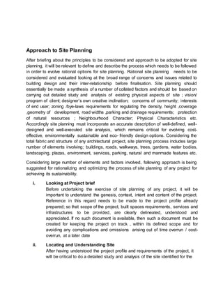 Approach to Site Planning
After briefing about the principles to be considered and approach to be adopted for site
planning, it will be relevant to define and describe the process which needs to be followed
in order to evolve rational options for site planning. Rational site planning needs to be
considered and evaluated looking at the broad range of concerns and issues related to
building design and their inter-relationship before finalisation. Site planning should
essentially be made a synthesis of a number of collated factors and should be based on
carrying out detailed study and analysis of existing physical aspects of site ; vision/
program of client; designer’s own creative inclination; concerns of community; interests
of end user; zoning /bye-laws requirements for regulating the density, height ,coverage
,geometry of development, road widths ,parking and drainage requirements; protection
of natural resources ; Neighbourhood Character; Physical Characteristics etc.
Accordingly site planning must incorporate an accurate description of well-defined, well-
designed and well-executed site analysis, which remains critical for evolving cost-
effective, environmentally sustainable and eco- friendly design options. Considering the
total fabric and structure of any architectural project, site planning process includes large
number of elements involving; buildings, roads, walkways, trees, gardens, water bodies,
landscaping, plazas, environment, services, parking, natural and manmade features etc.
Considering large number of elements and factors involved, following approach is being
suggested for rationalizing and optimizing the process of site planning of any project for
achieving its sustainability.
i. Looking at Project brief
Before undertaking the exercise of site planning of any project, it will be
important to understand the genesis, context, intent and content of the project.
Reference in this regard needs to be made to the project profile already
prepared; so that scope of the project, built spaces requirements, services and
infrastructures to be provided, are clearly delineated, understood and
appreciated. If no such document is available, then such a document must be
created for keeping the project on track , within its defined scope and for
avoiding any complications and omissions arising out of time overrun / cost-
overrun, at a later date
ii. Locating and Understanding Site
• After having understood the project profile and requirements of the project, it
will be critical to do a detailed study and analysis of the site identified for the
 