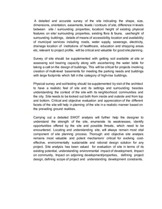 A detailed and accurate survey of the site indicating the shape, size,
dimensions, orientation, easements, levels / contours of site, difference in levels
between site / surrounding properties, location/ height of existing physical
features on site/ surrounding properties, existing flora & fauna, use/height of
surrounding buildings, details of means of accessibility, location and availability
of municipal services including roads, water supply, sewerage, electricity,
drainage location of institutions of healthcare, education and shopping areas
etc, relevant to project profile, will be critical and valuable for good site planning.
Survey of site should be supplemented with getting soil available at site or
assessing soil bearing capacity along with ascertaining the water table for
taking a call on the design of buildings. This will be critical for projects involving
creation of multi-level basements for meeting the parking needs and buildings
with large footprints which fall in the category of high-rise buildings.
• Physical survey and soil testing should be supplemented by visit of the architect
to have a realistic feel of site and its settings and surrounding besides
understanding the context of the site with its neighborhood communities and
the city. Site needs to be looked out both from inside and outside and from top
and bottom. Critical and objective evaluation and appreciation of the different
facets of the site will help in planning of the site in a realistic manner based on
the prevailing ground realities.
•
Carrying out a detailed SWOT analysis will further help the designer to
understand the strength of the site, enumerate its weaknesses, identify
opportunities offered by the site and possible threats, which need to be
encountered. Locating and understanding site, will always remain most vital
component of site planning process. Thorough and objective site analysis
remains most valuable and potent mechanism/ critical for evolving cost-
effective, environmentally sustainable and rational design solution for any
project. Site analysis has been valued for evaluation of site in terms of its
existing potential, understanding environmental impact of development, Impact
on community, Impact on adjoining development/properties, defining project
design, defining scope of project and understanding development constraints.
 
