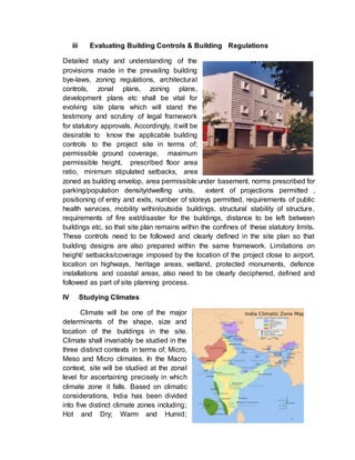 iii Evaluating Building Controls & Building Regulations
Detailed study and understanding of the
provisions made in the prevailing building
bye-laws, zoning regulations, architectural
controls, zonal plans, zoning plans,
development plans etc shall be vital for
evolving site plans which will stand the
testimony and scrutiny of legal framework
for statutory approvals. Accordingly, it will be
desirable to know the applicable building
controls to the project site in terms of;
permissible ground coverage, maximum
permissible height, prescribed floor area
ratio, minimum stipulated setbacks, area
zoned as building envelop, area permissible under basement, norms prescribed for
parking/population density/dwelling units, extent of projections permitted ,
positioning of entry and exits, number of storeys permitted, requirements of public
health services, mobility within/outside buildings, structural stability of structure,
requirements of fire exit/disaster for the buildings, distance to be left between
buildings etc, so that site plan remains within the confines of these statutory limits.
These controls need to be followed and clearly defined in the site plan so that
building designs are also prepared within the same framework. Limitations on
height/ setbacks/coverage imposed by the location of the project close to airport,
location on highways, heritage areas, wetland, protected monuments, defence
installations and coastal areas, also need to be clearly deciphered, defined and
followed as part of site planning process.
IV Studying Climates
Climate will be one of the major
determinants of the shape, size and
location of the buildings in the site.
Climate shall invariably be studied in the
three distinct contexts in terms of; Micro,
Meso and Micro climates. In the Macro
context, site will be studied at the zonal
level for ascertaining precisely in which
climate zone it falls. Based on climatic
considerations, India has been divided
into five distinct climate zones including;
Hot and Dry; Warm and Humid;
 
