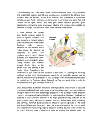 both individually and collectively. These cardinal directions have both positivities
and negativities besides strength and weaknesses, considering the climate zone
in which they are located. South- East remains best orientation in composite
climate whereas North orientation is considered best for sourcing glare- free and
uniform natural light, without any heat gain. North direction provides good
opportunities for having large area under glazing and remain most suitable for
industrial buildings, because sun never rises and sets in the North.
If North remains the coolest
side, South remains hottest in
terms of highest radiation. Sun
also remains at highest altitude
both in summer and winter in the
Southern side. However,
elevation of sun remains much
higher during the Summer as
compared to winter. Sun
revolves around North during
summer, as it rises in the North-
East and sets in the North- West.
During winters, Sun revolves
around South, rising in the
South- East and setting in the
South- West. Considering the
movement of Sun, with sun not available in the North, in Cold regions locating
buildings on the North direction/slopes needs to be invariably avoided due to
obvious reason of non-availability of sun. Buildings in hill areas should preferably
be located on the Southern slope, followed by East and west sides in order to
maximize the heat gain provided by the Sun.
West direction has its inherent limitations and implications and is known to be worst
orientation in all hot climate regions due to maximum heat and horizontal radiations
falling in that direction and accordingly exposure of the buildings in this direction
needs to be minimized and avoided to the extent possible. However, it will not be
possible to avoid western direction in the large projects having setbacks on all
sides or sites having exposure to western direction. Accordingly, while preparing
site planning, minimum building surfaces should be given exposure in the west
side to avoid heat gain. In order to avoid the adverse impact of the heat on west
side, mechanism of providing properly designed shading devices could be used as
an option. Planting rows of deciduous trees for shading the western walls or
 