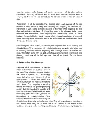 greening western walls through well-planted creepers, will be other options
available for reducing impact of heat on such walls. Painting western walls or
adopting cavity walls for west can reduce the adverse impact of heat on western
side.
Accordingly, it will be desirable that detailed study and analysis of the site
orientation must be made along with studying and mapping the behavior and
movement of Sun, during different seasons of the year while preparing the site
plan and designing buildings. Good and bad sides of the site need to be clearly
identified and demarcated while preparing site plan/building plans. All areas
involving human habitation should be placed along good orientation, whereas all
areas providing worst orientation, should be made to house non-habitable areas
of the project in site plans.
Considering the entire context, orientation plays important role in site planning and
siting buildings. When combined with wind direction and sun path, orientation help
in providing optimum solution regarding how buildings should be oriented and
sited. Orientation along with sun path will always remains major determinant site
planning, positioning of the buildings and that of placement of rooms inside
buildings
vi. Ascertaining Wind Direction
Prevailing wind direction will be another
major determinant for evolving rational
site plan. Wind direction remains location
and season specific and accordingly
varies during the year. However, it will be
appropriate to consider and identify the
direction, in which for majority of the time
wind flows. For designing / evolving
climate responsive site planning/building
design, it will be important to consider and
map the direction of wind in which it flows
for majority of the time in the year and to
channelized it through interiors of the
buildings to minimise the adverse impact
of radiation and humidity on the human living. This will be particularly important in
the case of sites falling in the warm and humid climatic zones, where cross-
ventilation emerges as the most important feature of the building design to counter
 
