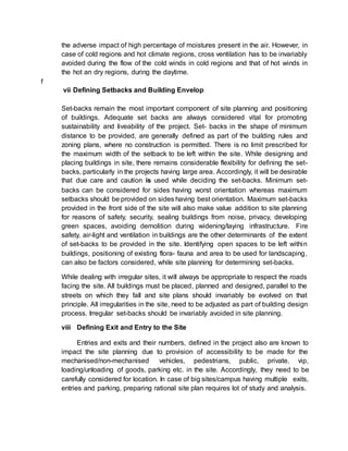 the adverse impact of high percentage of moistures present in the air. However, in
case of cold regions and hot climate regions, cross ventilation has to be invariably
avoided during the flow of the cold winds in cold regions and that of hot winds in
the hot an dry regions, during the daytime.
f
vii Defining Setbacks and Building Envelop
Set-backs remain the most important component of site planning and positioning
of buildings. Adequate set backs are always considered vital for promoting
sustainability and liveability of the project. Set- backs in the shape of minimum
distance to be provided, are generally defined as part of the building rules and
zoning plans, where no construction is permitted. There is no limit prescribed for
the maximum width of the setback to be left within the site. While designing and
placing buildings in site, there remains considerable flexibility for defining the set-
backs, particularly in the projects having large area. Accordingly, it will be desirable
that due care and caution is used while deciding the set-backs. Minimum set-
backs can be considered for sides having worst orientation whereas maximum
setbacks should be provided on sides having best orientation. Maximum set-backs
provided in the front side of the site will also make value addition to site planning
for reasons of safety, security, sealing buildings from noise, privacy, developing
green spaces, avoiding demolition during widening/laying infrastructure. Fire
safety, air-light and ventilation in buildings are the other determinants of the extent
of set-backs to be provided in the site. Identifying open spaces to be left within
buildings, positioning of existing flora- fauna and area to be used for landscaping,
can also be factors considered, while site planning for determining set-backs.
While dealing with irregular sites, it will always be appropriate to respect the roads
facing the site. All buildings must be placed, planned and designed, parallel to the
streets on which they fall and site plans should invariably be evolved on that
principle. All irregularities in the site, need to be adjusted as part of building design
process. Irregular set-backs should be invariably avoided in site planning.
viii Defining Exit and Entry to the Site
Entries and exits and their numbers, defined in the project also are known to
impact the site planning due to provision of accessibility to be made for the
mechanised/non-mechanised vehicles, pedestrians, public, private, vip,
loading/unloading of goods, parking etc. in the site. Accordingly, they need to be
carefully considered for location. In case of big sites/campus having multiple exits,
entries and parking, preparing rational site plan requires lot of study and analysis.
 