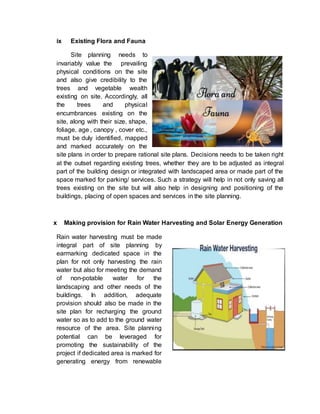 ix Existing Flora and Fauna
Site planning needs to
invariably value the prevailing
physical conditions on the site
and also give credibility to the
trees and vegetable wealth
existing on site. Accordingly, all
the trees and physical
encumbrances existing on the
site, along with their size, shape,
foliage, age , canopy , cover etc.,
must be duly identified, mapped
and marked accurately on the
site plans in order to prepare rational site plans. Decisions needs to be taken right
at the outset regarding existing trees, whether they are to be adjusted as integral
part of the building design or integrated with landscaped area or made part of the
space marked for parking/ services. Such a strategy will help in not only saving all
trees existing on the site but will also help in designing and positioning of the
buildings, placing of open spaces and services in the site planning.
x Making provision for Rain Water Harvesting and Solar Energy Generation
Rain water harvesting must be made
integral part of site planning by
earmarking dedicated space in the
plan for not only harvesting the rain
water but also for meeting the demand
of non-potable water for the
landscaping and other needs of the
buildings. In addition, adequate
provision should also be made in the
site plan for recharging the ground
water so as to add to the ground water
resource of the area. Site planning
potential can be leveraged for
promoting the sustainability of the
project if dedicated area is marked for
generating energy from renewable
 