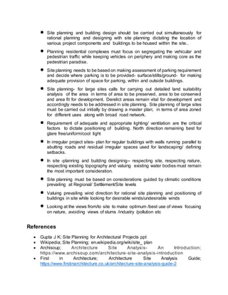  Site planning and building design should be carried out simultaneously for
rational planning and designing with site planning dictating the location of
various project components and buildings to be housed within the site..
 Planning residential complexes must focus on segregating the vehicular and
pedestrian traffic while keeping vehicles on periphery and making core as the
pedestrian paradise.
 Site planning needs to be based on making assessment of parking requirement
and decide where parking is to be provided- surface/stilts/ground- for making
adequate provision of space for parking, within and outside buildings.
 Site planning- for large sites calls for carrying out detailed land suitability
analysis of the area in terms of area to be preserved, area to be conserved
and area fit for development. Derelict areas remain vital for development and
accordingly needs to be addressed in site planning. Site planning of large sites
must be carried out initially by drawing a master plan; in terms of area zoned
for different uses along with broad road network.
 Requirement of adequate and appropriate lighting/ ventilation are the critical
factors to dictate positioning of building. North direction remaining best for
glare free/uniform/cool light
 In irregular project sites- plan for regular buildings with walls running parallel to
abutting roads and residual irregular spaces used for landscaping/ defining
setbacks.
 In site -planning and building designing-- respecting site, respecting nature,
respecting existing topography and valuing existing water bodies must remain
the most important consideration.
 Site planning must be based on considerations guided by climatic conditions
prevailing at Regional/ Settlement/Site levels
 Valuing prevailing wind direction for rational site planning and positioning of
buildings in site while looking for desirable winds/undesirable winds
 Looking at the views from/to site to make optimum /best use of views focusing
on nature, avoiding views of slums /industry /pollution etc
References
 Gupta J K; Site Planning for Architectural Projects ppt
 Wikipedia; Site Planning; en.wikipedia.org/wiki/site_ plan
 Archisoup; Architecture Site Analysis- An Introduction;
https://www.archisoup.com/architecture-site-analysis-introduction
 First in Architecture; Architecture Site Analysis Guide;
https://www.firstinarchitecture.co.uk/architecture-site-analysis-guide-2
 
