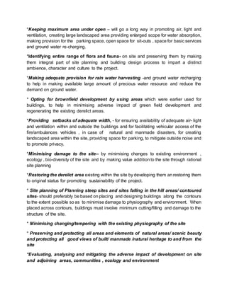 *Keeping maximum area under open – will go a long way in promoting air, light and
ventilation, creating large landscaped area providing enlarged scope for water absorption,
making provision for the parking space, open space for sit-outs , space for basic services
and ground water re-charging.
*Identifying entire range of flora and fauna- on site and preserving them by making
them integral part of site planning and building design process to impart a distinct
ambience, character and culture to the project.
*Making adequate provision for rain water harvesting -and ground water recharging
to help in making available large amount of precious water resource and reduce the
demand on ground water.
* Opting for brownfield development by using areas which were earlier used for
buildings, to help in minimising adverse impact of green field development and
regenerating the existing derelict areas.
*Providing setbacks of adequate width, - for ensuring availability of adequate air- light
and ventilation within and outside the buildings and for facilitating vehicular access of the
fire/ambulances vehicles , in case of natural and manmade disasters, for creating
landscaped area within the site, providing space for parking, to mitigate outside noise and
to promote privacy.
*Minimising damage to the site-- by minimising changes to existing environment ,
ecology , bio-diversity of the site and by making value addition to the site through rational
site planning
*Restoring the derelict area existing within the site by developing them an restoring them
to original status for promoting sustainability of the project.
* Site planning of Planning steep sites and sites falling in the hill areas/ contoured
sites- should preferably be based on placing and designing buildings along the contours
to the extent possible so as to minimise damage to physiography and environment. When
placed across contours, buildings must involve minimum cutting/filling and damage to the
structure of the site.
* Minimising changing/tempering with the existing physiography of the site
* Preserving and protecting all areas and elements of natural areas/ scenic beauty
and protecting all good views of built/ manmade /natural heritage to and from the
site
*Evaluating, analysing and mitigating the adverse impact of development on site
and adjoining areas, communities , ecology and environment
 