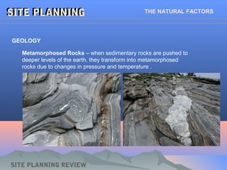 SITE PLANNINGSITE PLANNING THE NATURAL FACTORS
GEOLOGY
Metamorphosed Rocks – when sedimentary rocks are pushed to
deeper levels of the earth, they transform into metamorphosed
rocks due to changes in pressure and temperature .
SITE PLANNING REVIEW
 