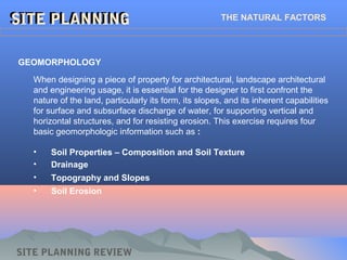 • Soil Properties – Composition and Soil Texture
• Drainage
• Topography and Slopes
• Soil Erosion
SITE PLANNINGSITE PLANNING THE NATURAL FACTORS
GEOMORPHOLOGY
When designing a piece of property for architectural, landscape architectural
and engineering usage, it is essential for the designer to first confront the
nature of the land, particularly its form, its slopes, and its inherent capabilities
for surface and subsurface discharge of water, for supporting vertical and
horizontal structures, and for resisting erosion. This exercise requires four
basic geomorphologic information such as :
SITE PLANNING REVIEW
 