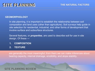 1. COMPOSITION
2. TEXTURE
SITE PLANNINGSITE PLANNING THE NATURAL FACTORS
GEOMORPHOLOGY
In site planning, it is important to establish the relationship between soil
composition and land uses (other than agriculture). Soil surveys help guide in
site selection for residential, industrial, and other forms of development that
involve surface and subsurface structures.
Several features, or properties, are used to describe soil for use in site
design. Of these ---
are generally the most meaningful; from them we can make inferences about
bearing capacity, internal drainage, erodibility, and slope stability.
SITE PLANNING REVIEW
 