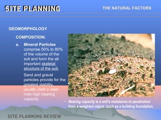 a. Mineral Particles
comprise 50% to 80%
of the volume of the
soil and form the all
important skeletal
structure of the soil.
SITE PLANNINGSITE PLANNING THE NATURAL FACTORS
GEOMORPHOLOGY
COMPOSITION:
Sand and gravel
particles provide for the
greatest stability,
usually yield a relat-
ively high bearing
capacity,
• Bearing capacity is a soil’s resistance to penetration
from a weighted object such as a building foundation.
SITE PLANNING REVIEW
 