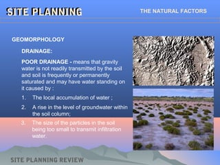 POOR DRAINAGE - means that gravity
water is not readily transmitted by the soil
and soil is frequently or permanently
saturated and may have water standing on
it caused by :
SITE PLANNINGSITE PLANNING THE NATURAL FACTORS
GEOMORPHOLOGY
DRAINAGE:
2. A rise in the level of groundwater within
the soil column;
1. The local accumulation of water ;
3. The size of the particles in the soil
being too small to transmit infiltration
water.
SITE PLANNING REVIEW
 