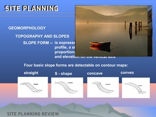 SLOPE FORM -- is expressed graphically in terms of a slope
profile, a silhouette of a slope drawn to known
proportions with distance on the horizontal axis
and elevation on the vertical axis
SITE PLANNINGSITE PLANNING
GEOMORPHOLOGY
TOPOGRAPHY AND SLOPES
SITE PLANNING REVIEW
Four basic slope forms are detectable on contour maps:
straight S - shape concave convex
 