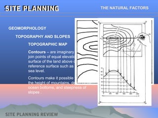 SITE PLANNING REVIEW
SITE PLANNINGSITE PLANNING THE NATURAL FACTORS
TOPOGRAPHIC MAP
Contours – are imaginary lines that
join points of equal elevation on the
surface of the land above or below a
reference surface such as the mean
sea level.
Contours make it possible to measure
the height of mountains, depth of the
ocean bottoms, and steepness of
slopes .
GEOMORPHOLOGY
TOPOGRAPHY AND SLOPES
 